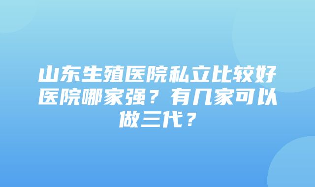 山东生殖医院私立比较好医院哪家强？有几家可以做三代？