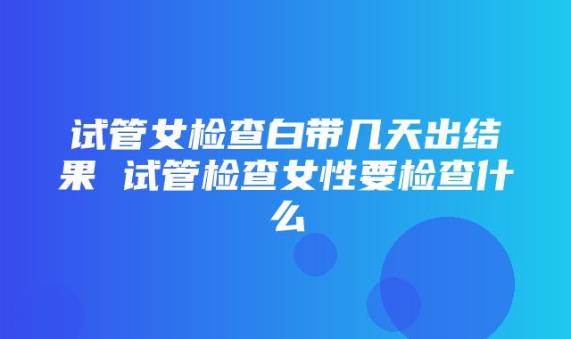 试管女检查白带几天出结果 试管检查女性要检查什么