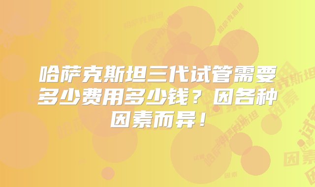 哈萨克斯坦三代试管需要多少费用多少钱？因各种因素而异！