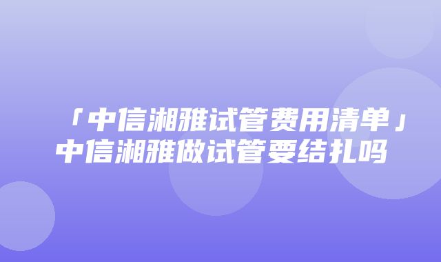 「中信湘雅试管费用清单」中信湘雅做试管要结扎吗