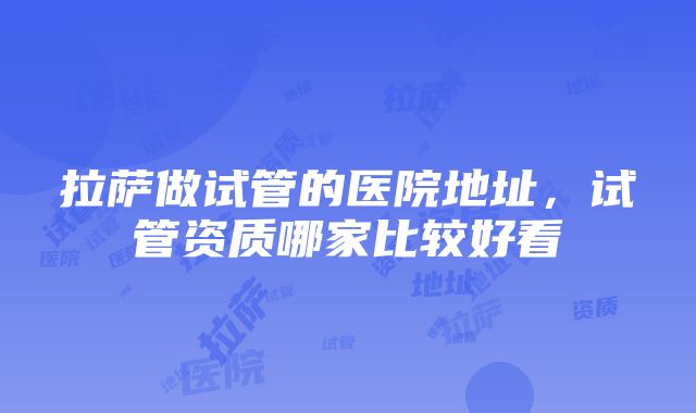 拉萨做试管的医院地址，试管资质哪家比较好看