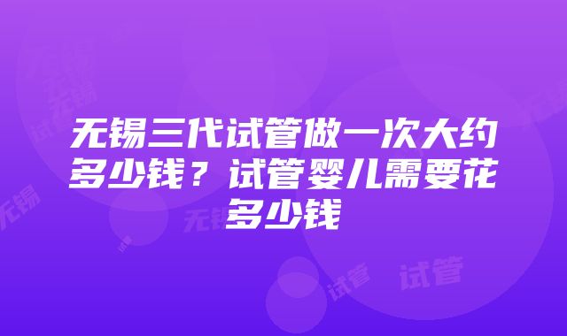 无锡三代试管做一次大约多少钱？试管婴儿需要花多少钱