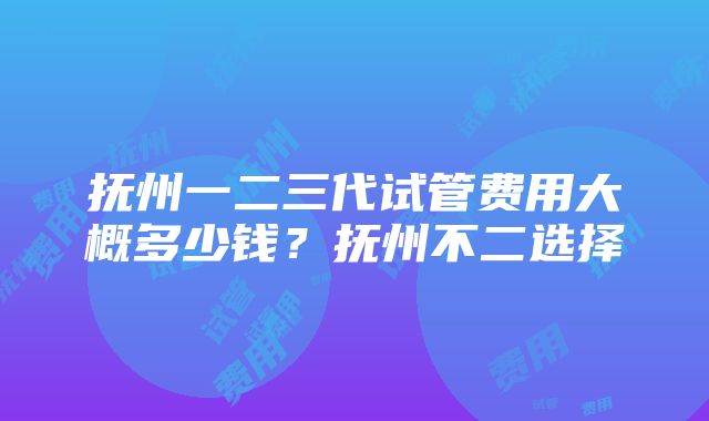 抚州一二三代试管费用大概多少钱？抚州不二选择