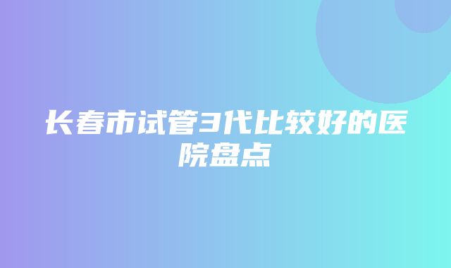 长春市试管3代比较好的医院盘点