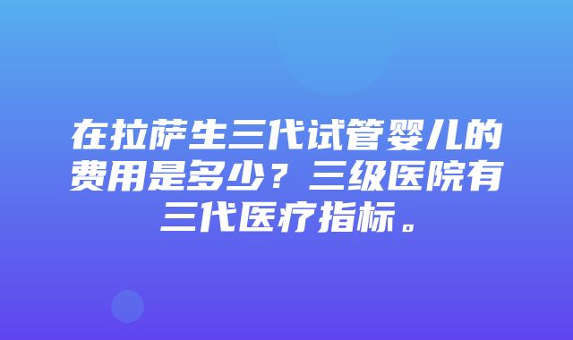 在拉萨生三代试管婴儿的费用是多少？三级医院有三代医疗指标。