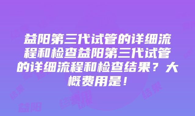 益阳第三代试管的详细流程和检查益阳第三代试管的详细流程和检查结果？大概费用是！