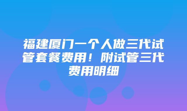 福建厦门一个人做三代试管套餐费用！附试管三代费用明细