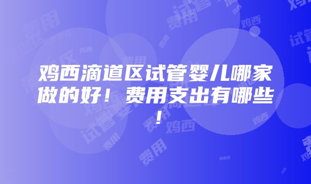 鸡西滴道区试管婴儿哪家做的好！费用支出有哪些！