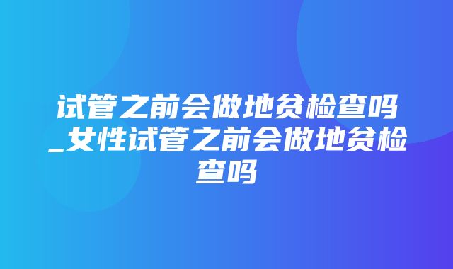 试管之前会做地贫检查吗_女性试管之前会做地贫检查吗