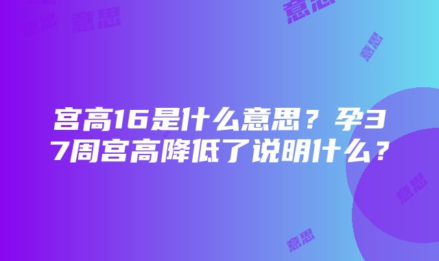 宫高16是什么意思？孕37周宫高降低了说明什么？