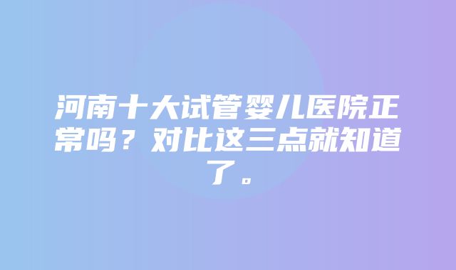 河南十大试管婴儿医院正常吗？对比这三点就知道了。