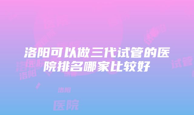 洛阳可以做三代试管的医院排名哪家比较好