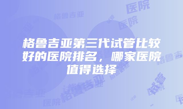 格鲁吉亚第三代试管比较好的医院排名，哪家医院值得选择