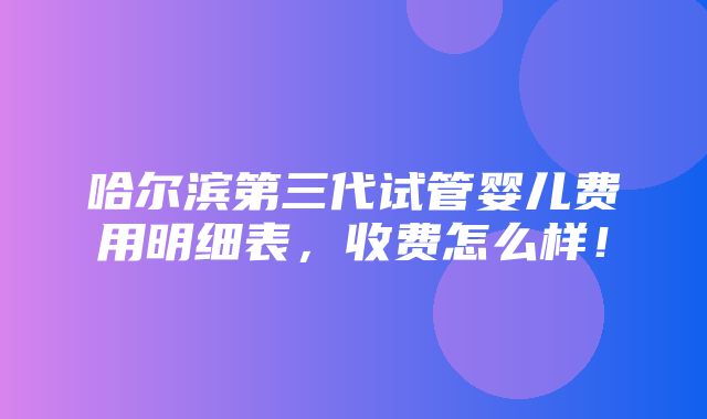 哈尔滨第三代试管婴儿费用明细表，收费怎么样！