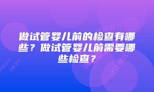 做试管婴儿前的检查有哪些？做试管婴儿前需要哪些检查？