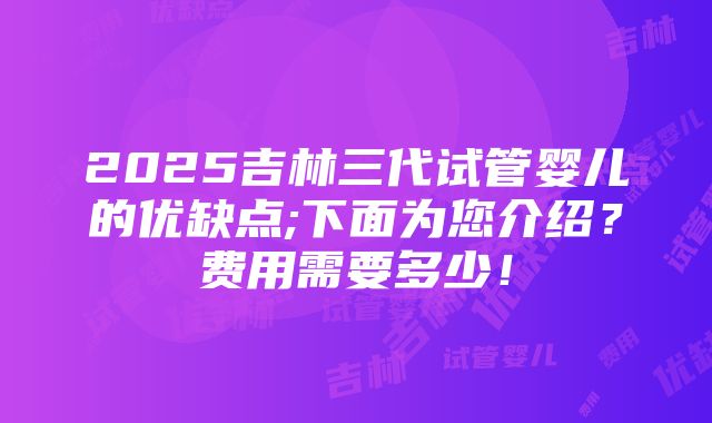 2025吉林三代试管婴儿的优缺点;下面为您介绍？费用需要多少！