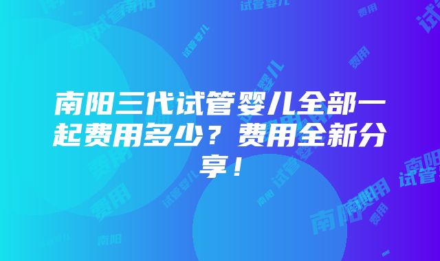 南阳三代试管婴儿全部一起费用多少？费用全新分享！