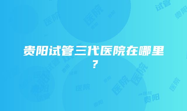 贵阳试管三代医院在哪里？