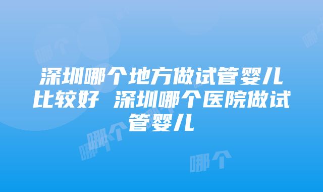 深圳哪个地方做试管婴儿比较好 深圳哪个医院做试管婴儿