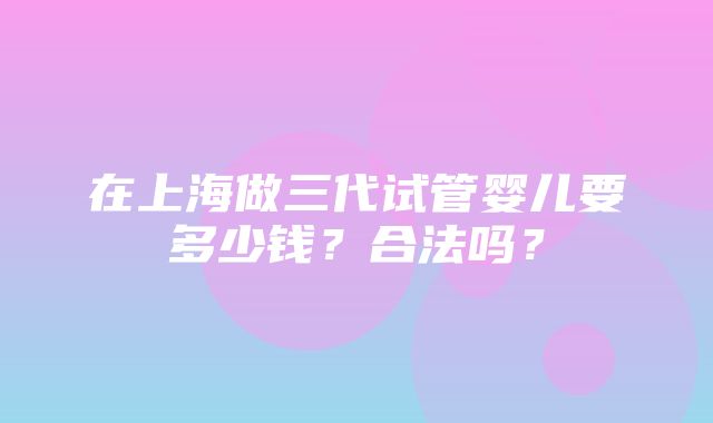 在上海做三代试管婴儿要多少钱？合法吗？