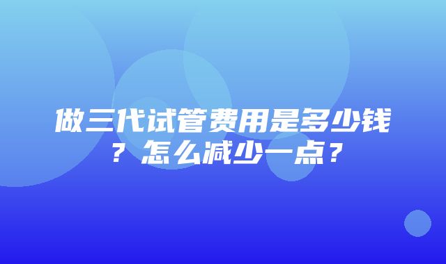 做三代试管费用是多少钱？怎么减少一点？