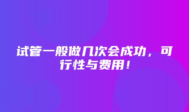 试管一般做几次会成功，可行性与费用！