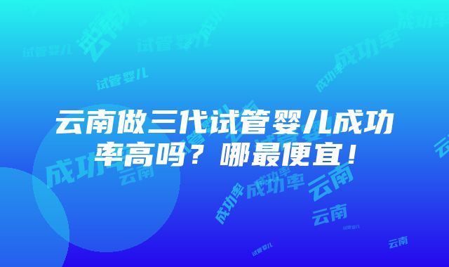 云南做三代试管婴儿成功率高吗？哪最便宜！