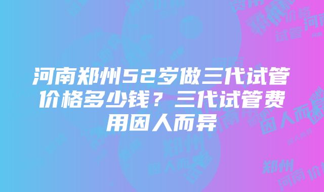 河南郑州52岁做三代试管价格多少钱？三代试管费用因人而异