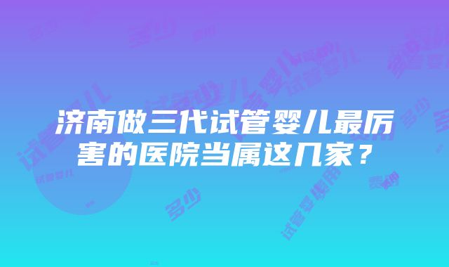 济南做三代试管婴儿最厉害的医院当属这几家？