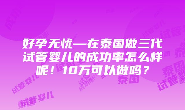 好孕无忧—在泰国做三代试管婴儿的成功率怎么样呢！10万可以做吗？