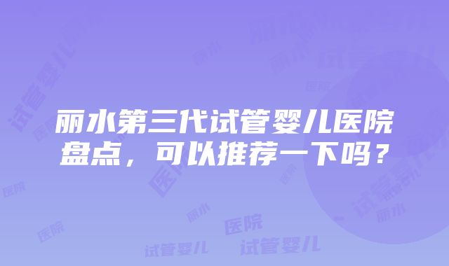 丽水第三代试管婴儿医院盘点，可以推荐一下吗？