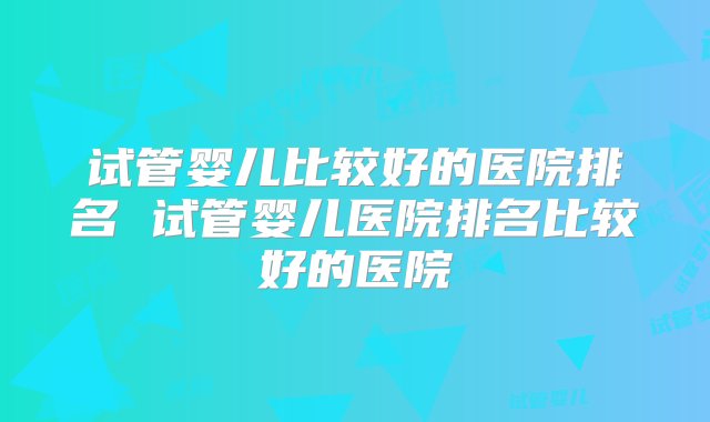 试管婴儿比较好的医院排名 试管婴儿医院排名比较好的医院