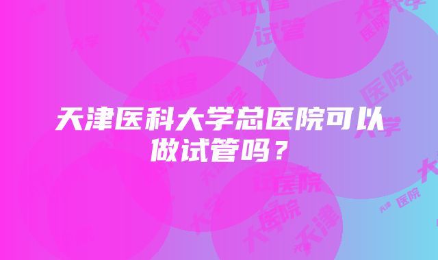 天津医科大学总医院可以做试管吗？