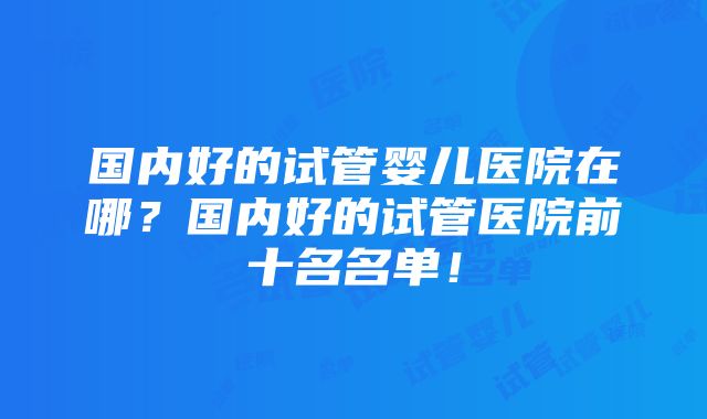 国内好的试管婴儿医院在哪？国内好的试管医院前十名名单！