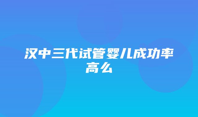 汉中三代试管婴儿成功率高么