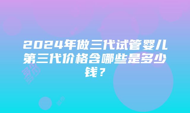 2024年做三代试管婴儿第三代价格含哪些是多少钱？