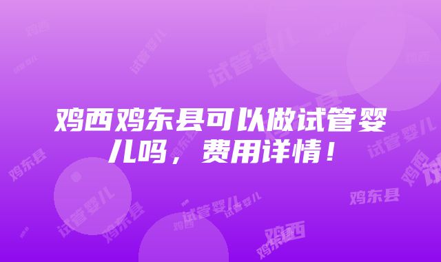 鸡西鸡东县可以做试管婴儿吗，费用详情！