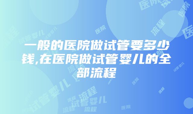 一般的医院做试管要多少钱,在医院做试管婴儿的全部流程