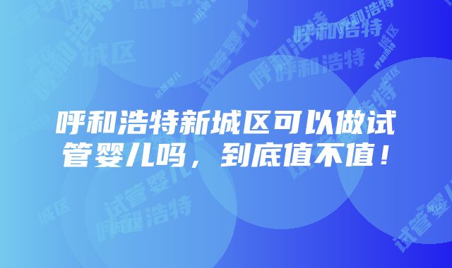 呼和浩特新城区可以做试管婴儿吗，到底值不值！