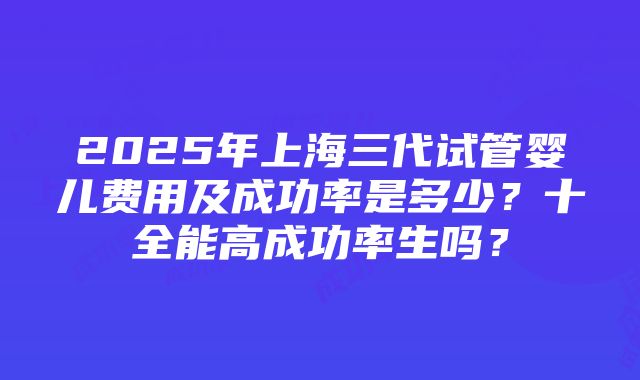 2025年上海三代试管婴儿费用及成功率是多少？十全能高成功率生吗？