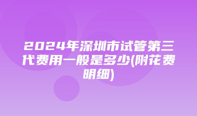 2024年深圳市试管第三代费用一般是多少(附花费明细)