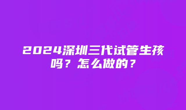 2024深圳三代试管生孩吗？怎么做的？