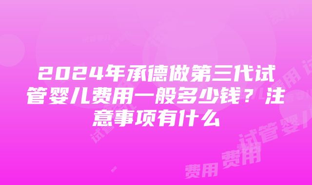 2024年承德做第三代试管婴儿费用一般多少钱？注意事项有什么