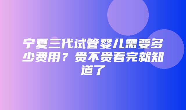 宁夏三代试管婴儿需要多少费用？贵不贵看完就知道了