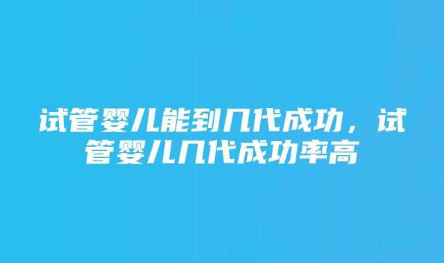 试管婴儿能到几代成功，试管婴儿几代成功率高