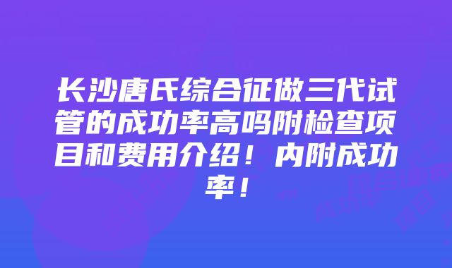 长沙唐氏综合征做三代试管的成功率高吗附检查项目和费用介绍！内附成功率！