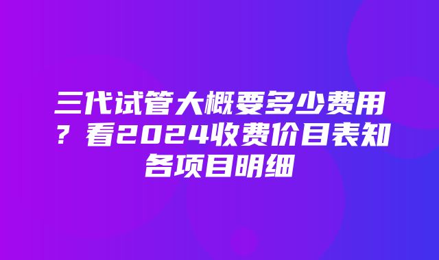 三代试管大概要多少费用？看2024收费价目表知各项目明细