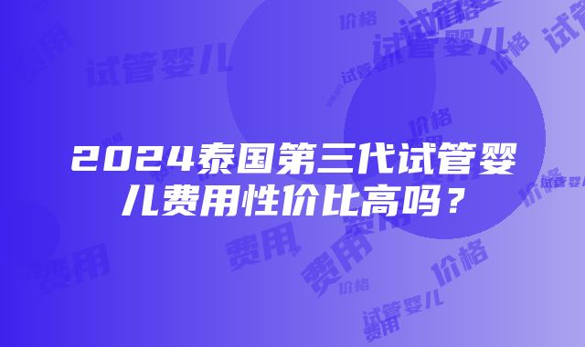 2024泰国第三代试管婴儿费用性价比高吗？