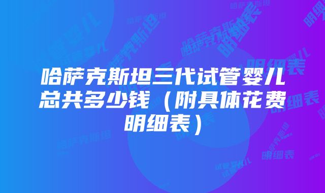 哈萨克斯坦三代试管婴儿总共多少钱（附具体花费明细表）