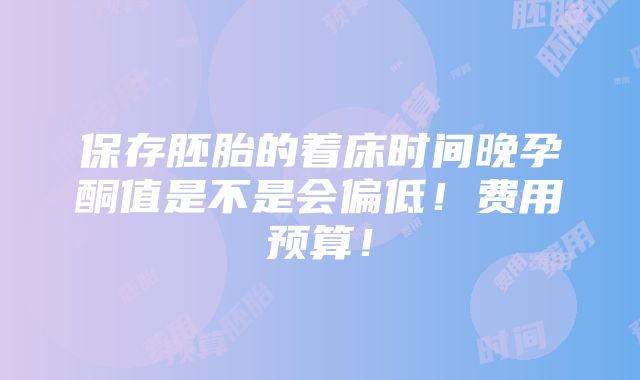 保存胚胎的着床时间晚孕酮值是不是会偏低！费用预算！